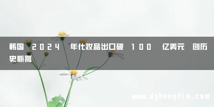 韩国 2024 年化妆品出口破 100 亿美元 创历史新高